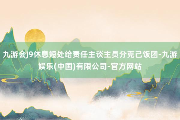 九游会J9休息短处给责任主谈主员分克己饭团-九游娱乐(中国)有限公司-官方网站