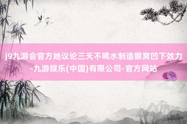 j9九游会官方她议论三天不喝水制造眼窝凹下效力-九游娱乐(中国)有限公司-官方网站