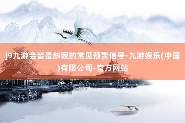 j9九游会皆是斜睨的常见预警信号-九游娱乐(中国)有限公司-官方网站
