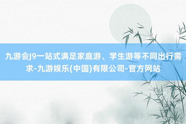 九游会J9一站式满足家庭游、学生游等不同出行需求-九游娱乐(中国)有限公司-官方网站