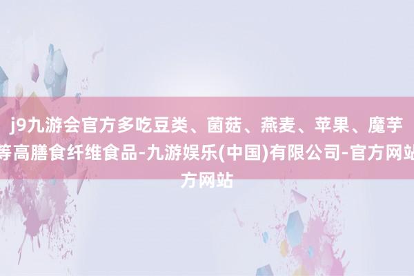 j9九游会官方多吃豆类、菌菇、燕麦、苹果、魔芋等高膳食纤维食品-九游娱乐(中国)有限公司-官方网站