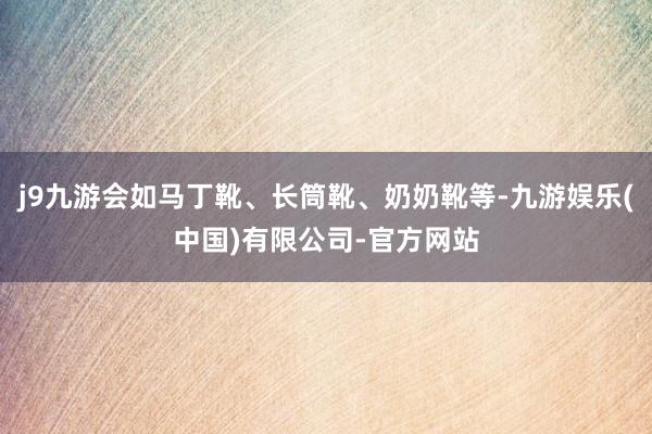 j9九游会如马丁靴、长筒靴、奶奶靴等-九游娱乐(中国)有限公司-官方网站