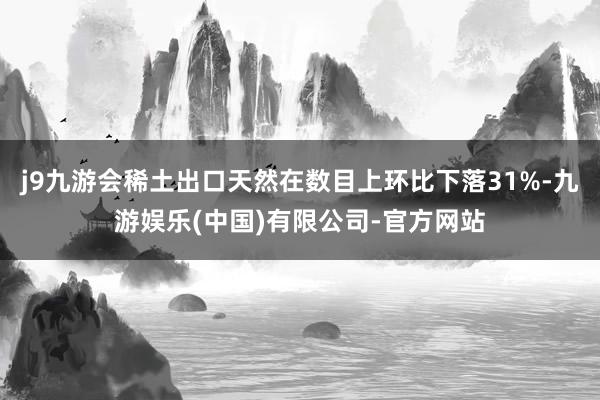 j9九游会稀土出口天然在数目上环比下落31%-九游娱乐(中国)有限公司-官方网站