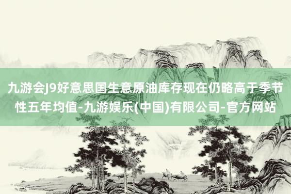 九游会J9好意思国生意原油库存现在仍略高于季节性五年均值-九游娱乐(中国)有限公司-官方网站