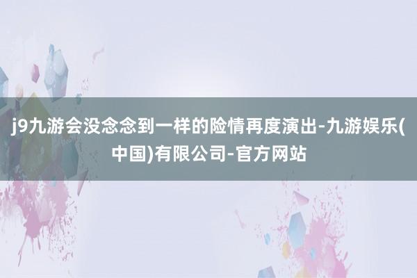 j9九游会没念念到一样的险情再度演出-九游娱乐(中国)有限公司-官方网站