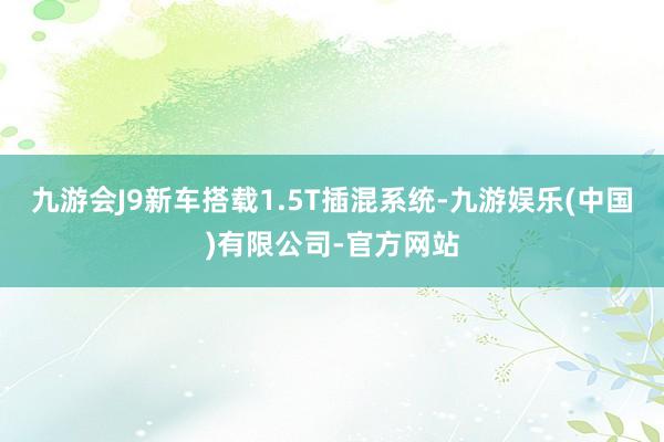 九游会J9新车搭载1.5T插混系统-九游娱乐(中国)有限公司-官方网站