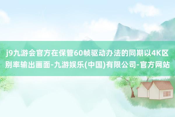 j9九游会官方在保管60帧驱动办法的同期以4K区别率输出画面-九游娱乐(中国)有限公司-官方网站