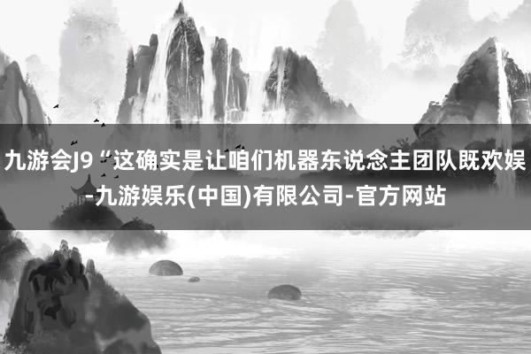 九游会J9“这确实是让咱们机器东说念主团队既欢娱-九游娱乐(中国)有限公司-官方网站