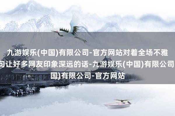 九游娱乐(中国)有限公司-官方网站对着全场不雅众说出一句让好多网友印象深远的话-九游娱乐(中国)有限公司-官方网站