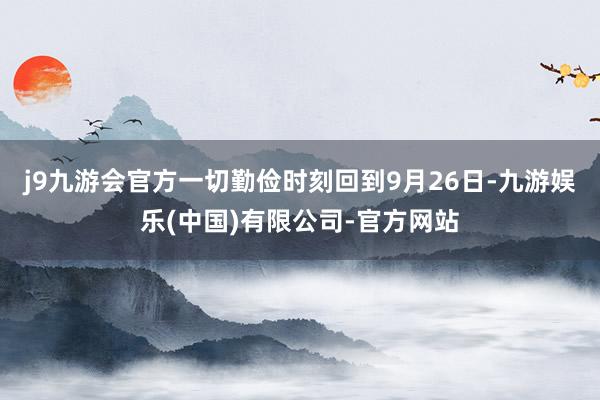 j9九游会官方一切勤俭时刻回到9月26日-九游娱乐(中国)有限公司-官方网站