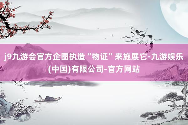 j9九游会官方企图执造“物证”来施展它-九游娱乐(中国)有限公司-官方网站