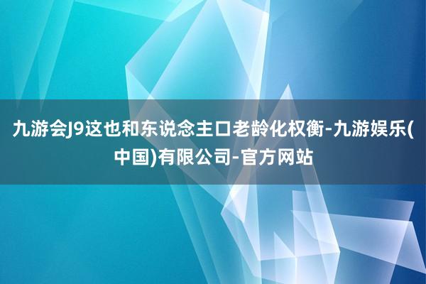 九游会J9这也和东说念主口老龄化权衡-九游娱乐(中国)有限公司-官方网站